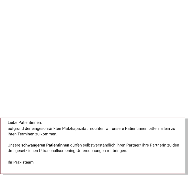 Liebe Patientinnen, aufgrund der eingeschränkten Platzkapazität möchten wir unsere Patientinnen bitten, allein zu ihren Terminen zu kommen.   Unsere schwangeren Patientinnen dürfen selbstverständlich ihren Partner/ ihre Partnerin zu den drei gesetzlichen Ultraschallscreening-Untersuchungen mitbringen.  Ihr Praxisteam Aktuelles