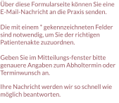 Über diese Formularseite können Sie eine E-Mail-Nachricht an die Praxis senden.  Die mit einem * gekennzeichneten Felder sind notwendig, um Sie der richtigen Patientenakte zuzuordnen.  Geben Sie im Mitteilungs-fenster bitte genauere Angaben zum Abholtermin oder Terminwunsch an.  Ihre Nachricht werden wir so schnell wie möglich beantworten.