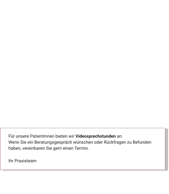 Für unsere Patientinnen bieten wir Videosprechstunden an. Wenn Sie ein Beratungsgespräch wünschen oder Rückfragen zu Befunden haben, vereinbaren Sie gern einen Termin.  Ihr Praxisteam Aktuelles