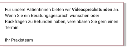 Für unsere Patientinnen bieten wir Videosprechstunden an. Wenn Sie ein Beratungsgespräch wünschen oder Rückfragen zu Befunden haben, vereinbaren Sie gern einen Termin.  Ihr Praxisteam Aktuelles