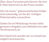 Über diese Formularseite können Sie eine E-Mail-Nachricht an die Praxis senden.  Die mit einem * gekennzeichneten Felder sind notwendig, um Sie der richtigen Patientenakte zuzuordnen.  Geben Sie im Mitteilungs-fenster bitte genauere Angaben zum Abholtermin oder Terminwunsch an.  Ihre Nachricht werden wir so schnell wie möglich beantworten.