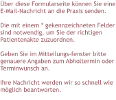 Über diese Formularseite können Sie eine E-Mail-Nachricht an die Praxis senden.  Die mit einem * gekennzeichneten Felder sind notwendig, um Sie der richtigen Patientenakte zuzuordnen.  Geben Sie im Mitteilungs-fenster bitte genauere Angaben zum Abholtermin oder Terminwunsch an.  Ihre Nachricht werden wir so schnell wie möglich beantworten.