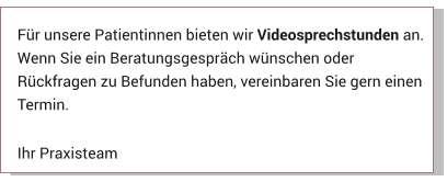 Für unsere Patientinnen bieten wir Videosprechstunden an. Wenn Sie ein Beratungsgespräch wünschen oder Rückfragen zu Befunden haben, vereinbaren Sie gern einen Termin.  Ihr Praxisteam Aktuelles