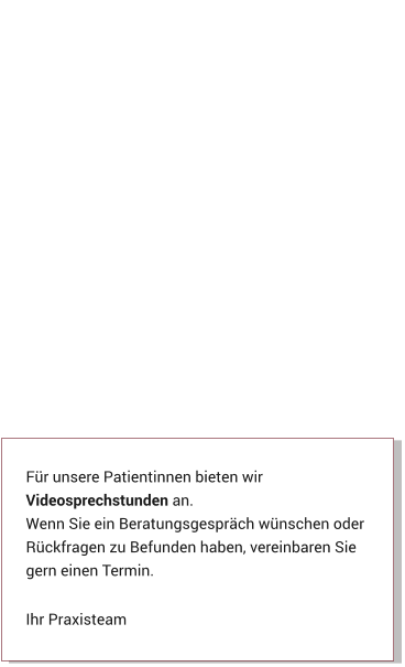 Für unsere Patientinnen bieten wir Videosprechstunden an. Wenn Sie ein Beratungsgespräch wünschen oder Rückfragen zu Befunden haben, vereinbaren Sie gern einen Termin.  Ihr Praxisteam Aktuelles