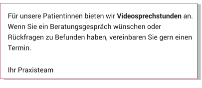 Für unsere Patientinnen bieten wir Videosprechstunden an. Wenn Sie ein Beratungsgespräch wünschen oder Rückfragen zu Befunden haben, vereinbaren Sie gern einen Termin.  Ihr Praxisteam Aktuelles